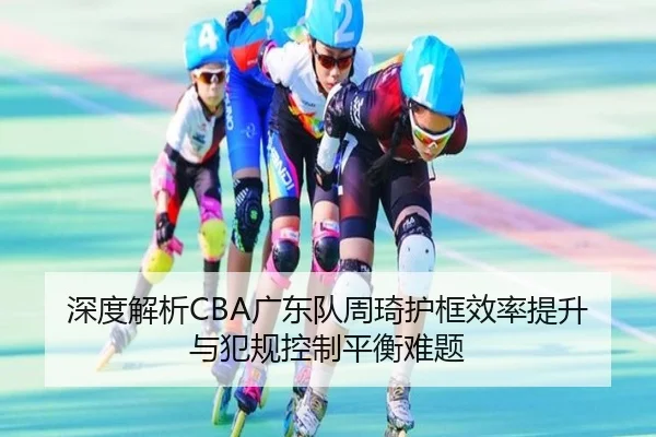 深度解析CBA广东队周琦护框效率提升与犯规控制平衡难题