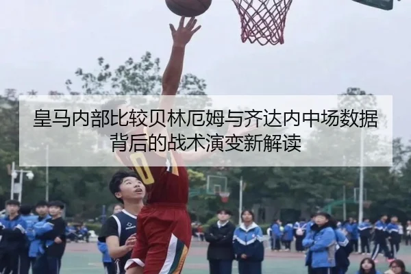 皇马内部比较贝林厄姆与齐达内中场数据背后的战术演变新解读